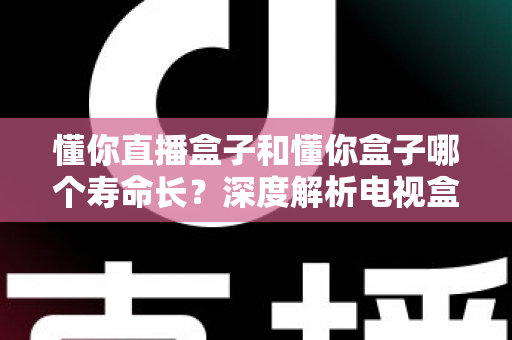 懂你直播盒子和懂你盒子哪个寿命长？深度解析电视盒子使用寿命差异与耐用性选购全攻略