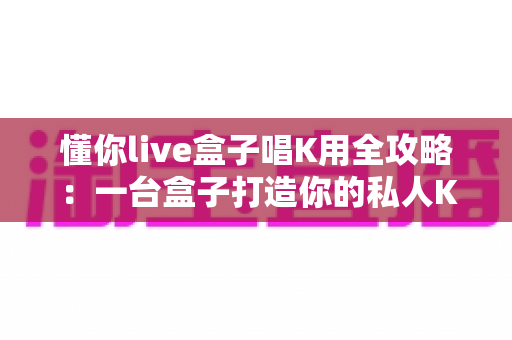 懂你live盒子唱K用全攻略：一台盒子打造你的私人KTV与直播K歌神器