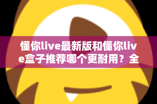 懂你live最新版和懂你live盒子推荐哪个更耐用?全面对比帮你选对不踩坑 懂你live最新版和懂你live盒子推荐哪个更耐用?全面对比帮你选对不踩坑