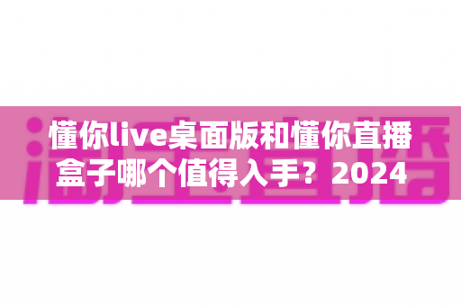 懂你live桌面版和懂你直播盒子哪个值得入手？2024年最全选购指南帮你避坑