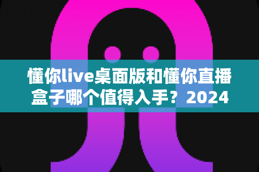 懂你live桌面版和懂你直播盒子哪个值得入手？2024年最全选购指南帮你避坑