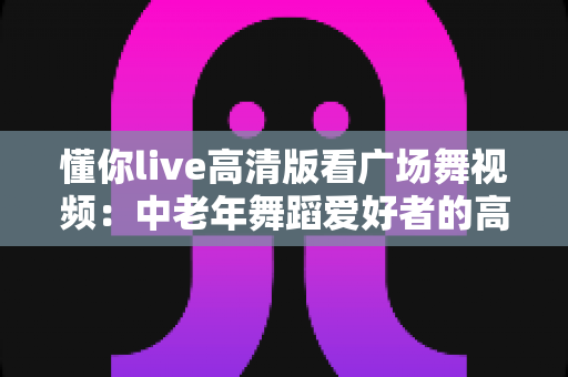 懂你live高清版看广场舞视频:中老年舞蹈爱好者的高清视听新选择 懂你live高清版看广场舞视频:中老年舞蹈爱好者的高清视听新选择