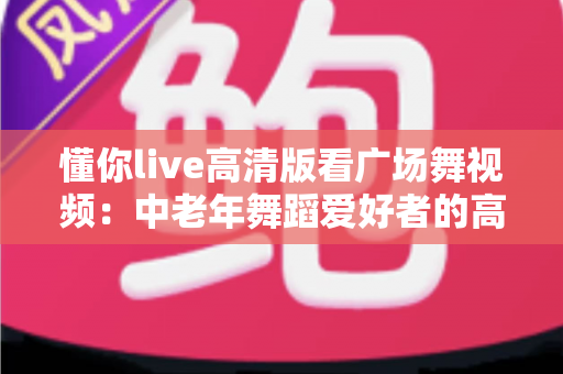 懂你live高清版看广场舞视频:中老年舞蹈爱好者的高清视听新选择 懂你live高清版看广场舞视频:中老年舞蹈爱好者的高清视听新选择