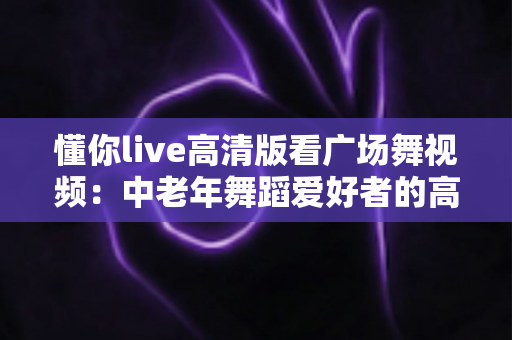 懂你live高清版看广场舞视频:中老年舞蹈爱好者的高清视听新选择 懂你live高清版看广场舞视频:中老年舞蹈爱好者的高清视听新选择