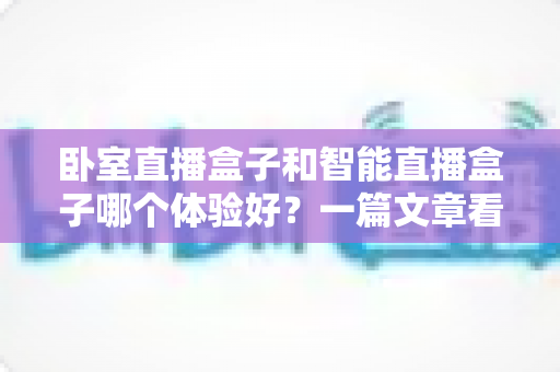 卧室直播盒子和智能直播盒子哪个体验好?一篇文章看懂差异,选购从此不踩坑 卧室直播盒子和智能直播盒子哪个体验好?一篇文章看懂差异,选购从此不踩坑