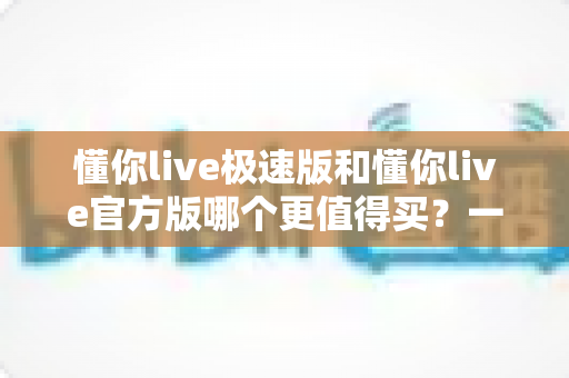 懂你live极速版和懂你live官方版哪个更值得买？一站式深度对比评测与选购指南