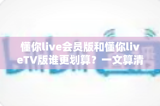 懂你live会员版和懂你liveTV版谁更划算？一文算清两大版本差价，帮你选出最省钱的选择