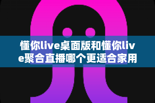 懂你live桌面版和懂你live聚合直播哪个更适合家用？深度对比测评帮你选对不选贵