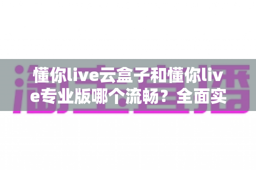 懂你live云盒子和懂你live专业版哪个流畅?全面实测对比与选购指南 懂你live云盒子和懂你live专业版哪个流畅?全面实测对比与选购指南