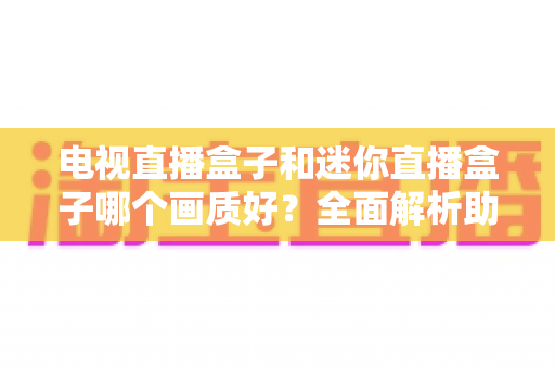 电视直播盒子和迷你直播盒子哪个画质好？全面解析助你选对高清观影装备