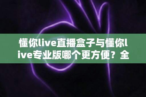 懂你live直播盒子与懂你live专业版哪个更方便?全方位对比评测助你轻松选择 懂你live直播盒子与懂你live专业版哪个更方便?全方位对比评测助你轻松选择