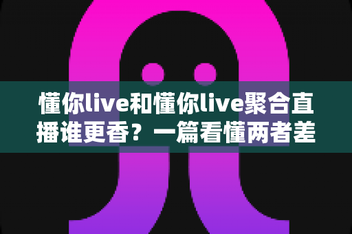 懂你live和懂你live聚合直播谁更香？一篇看懂两者差异的深度对比指南