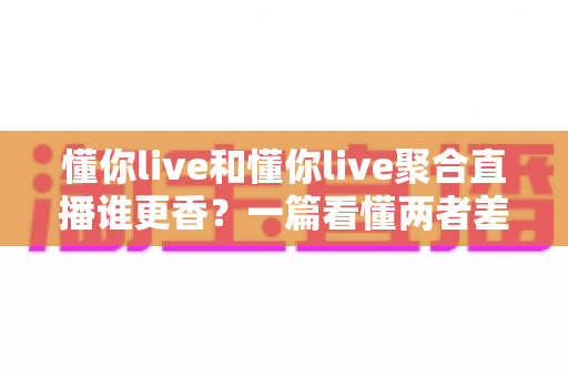 懂你live和懂你live聚合直播谁更香？一篇看懂两者差异的深度对比指南
