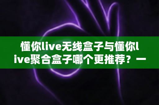 懂你live无线盒子与懂你live聚合盒子哪个更推荐？一篇看懂两者差异的选购指南