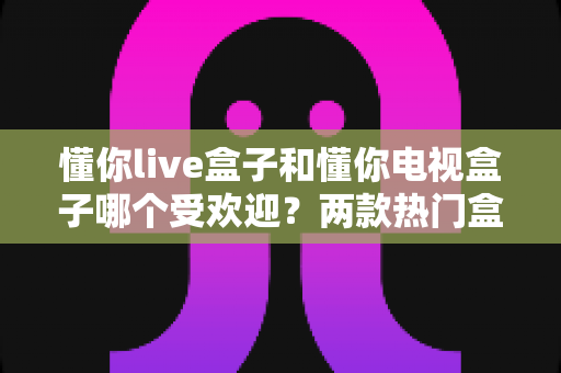 懂你live盒子和懂你电视盒子哪个受欢迎?两款热门盒子全方位对比解析 懂你live盒子和懂你电视盒子哪个受欢迎?两款热门盒子全方位对比解析