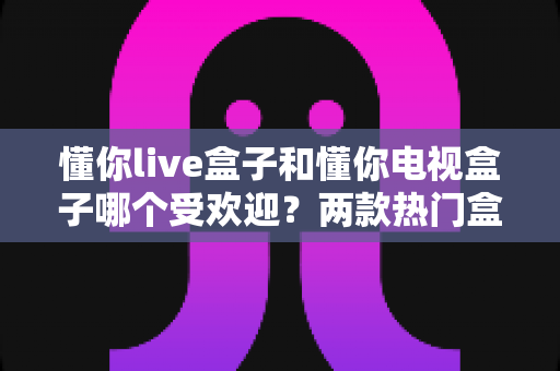 懂你live盒子和懂你电视盒子哪个受欢迎?两款热门盒子全方位对比解析 懂你live盒子和懂你电视盒子哪个受欢迎?两款热门盒子全方位对比解析