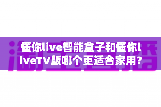 懂你live智能盒子和懂你liveTV版哪个更适合家用?一份写给家庭用户的选择指南 懂你live智能盒子和懂你liveTV版哪个更适合家用?一份写给家庭用户的选择指南