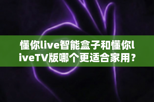 懂你live智能盒子和懂你liveTV版哪个更适合家用?一份写给家庭用户的选择指南 懂你live智能盒子和懂你liveTV版哪个更适合家用?一份写给家庭用户的选择指南