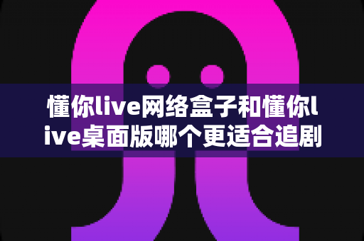 懂你live网络盒子和懂你live桌面版哪个更适合追剧?全面对比帮你找到最佳观影方案 懂你live网络盒子和懂你live桌面版哪个更适合追剧?全面对比帮你找到最佳观影方案