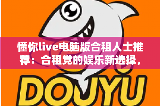 懂你live电脑版合租人士推荐：合租党的娱乐新选择，大屏互动让生活不再孤单