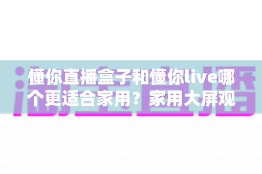 懂你直播盒子和懂你live哪个更适合家用？家用大屏观看方案全方位对比与选购指南