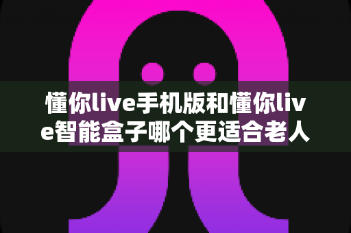 懂你live手机版和懂你live智能盒子哪个更适合老人用？一文读懂老人设备选择最佳方案