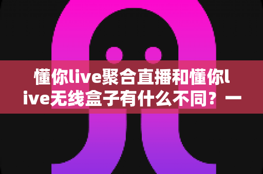 懂你live聚合直播和懂你live无线盒子有什么不同?一篇文章讲透两者差异的深度选购指南 懂你live聚合直播和懂你live无线盒子有什么不同?一篇文章讲透两者差异的深度选购指南