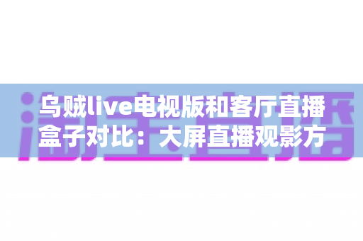 乌贼live电视版和客厅直播盒子对比：大屏直播观影方案全解析，帮你选对不踩坑