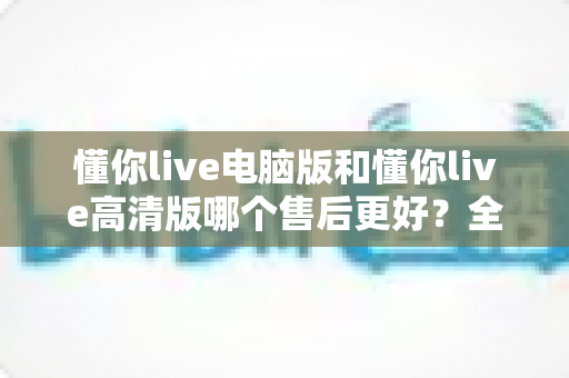 懂你live电脑版和懂你live高清版哪个售后更好？全面对比解析与选购指南