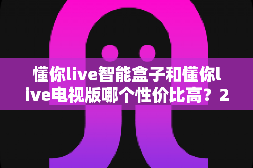 懂你live智能盒子和懂你live电视版哪个性价比高？2025年最新对比评测与选购指南
