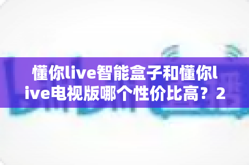 懂你live智能盒子和懂你live电视版哪个性价比高？2025年最新对比评测与选购指南