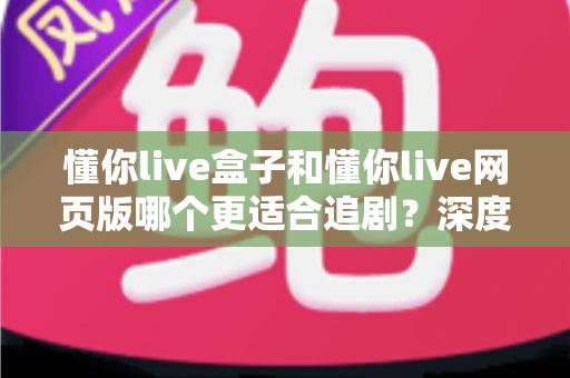 懂你live盒子和懂你live网页版哪个更适合追剧?深度对比分析助你选对最佳追剧方式 懂你live盒子和懂你live网页版哪个更适合追剧?深度对比分析助你选对最佳追剧方式