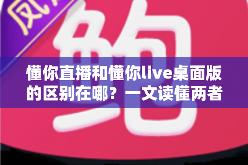 懂你直播和懂你live桌面版的区别在哪?一文读懂两者差异与选择指南 懂你直播和懂你live桌面版的区别在哪?一文读懂两者差异与选择指南