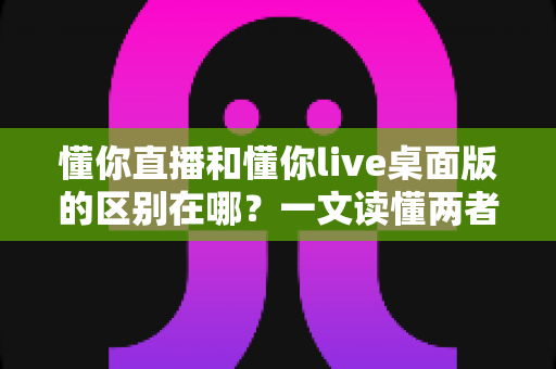 懂你直播和懂你live桌面版的区别在哪？一文读懂两者差异与选择指南