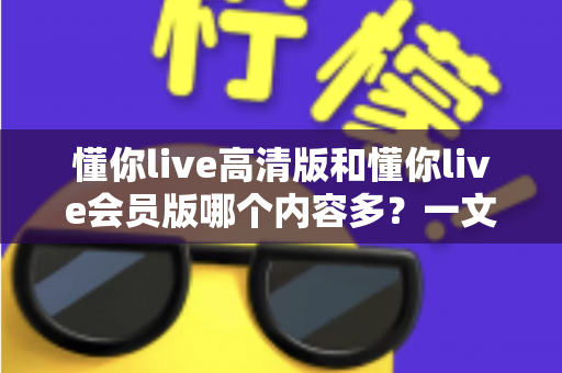 懂你live高清版和懂你live会员版哪个内容多？一文看懂两个版本的核心差异与选择指南