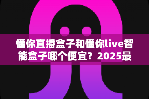 懂你直播盒子和懂你live智能盒子哪个便宜?2025最新价格对比与高性价比选购指南 懂你直播盒子和懂你live智能盒子哪个便宜?2025最新价格对比与高性价比选购指南