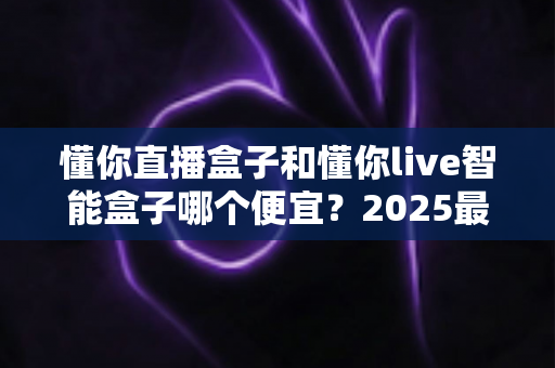 懂你直播盒子和懂你live智能盒子哪个便宜?2025最新价格对比与高性价比选购指南 懂你直播盒子和懂你live智能盒子哪个便宜?2025最新价格对比与高性价比选购指南