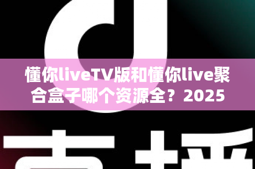 懂你liveTV版和懂你live聚合盒子哪个资源全？2025年最新资源对比与选购全指南