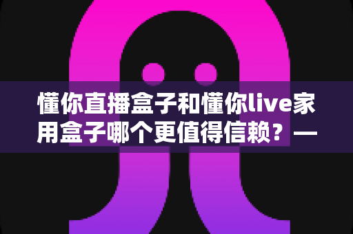 懂你直播盒子和懂你live家用盒子哪个更值得信赖？——家用电视盒子深度对比评测与选购避坑指南