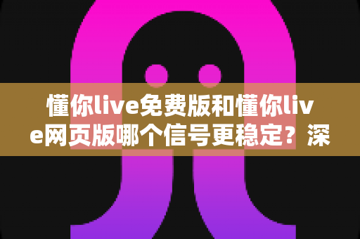 懂你live免费版和懂你live网页版哪个信号更稳定？深度对比解析帮你选对版本