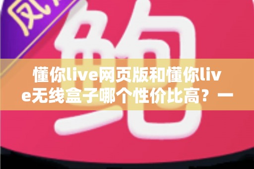 懂你live网页版和懂你live无线盒子哪个性价比高？一篇文章帮你算清这笔账