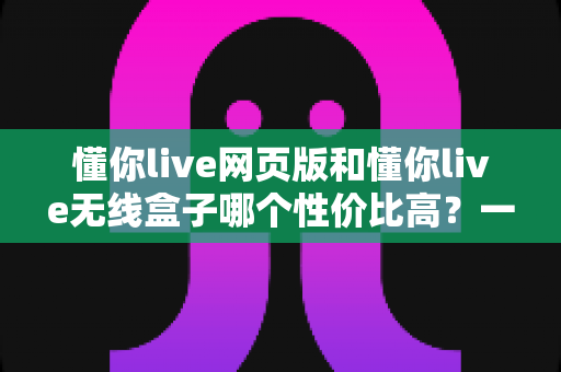 懂你live网页版和懂你live无线盒子哪个性价比高？一篇文章帮你算清这笔账