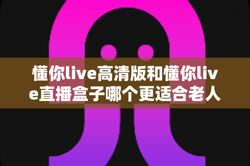 懂你live高清版和懂你live直播盒子哪个更适合老人用?2024最新老年友好型观影设备选购全攻略 懂你live高清版和懂你live直播盒子哪个更适合老人用?2024最新老年友好型观影设备选购全攻略