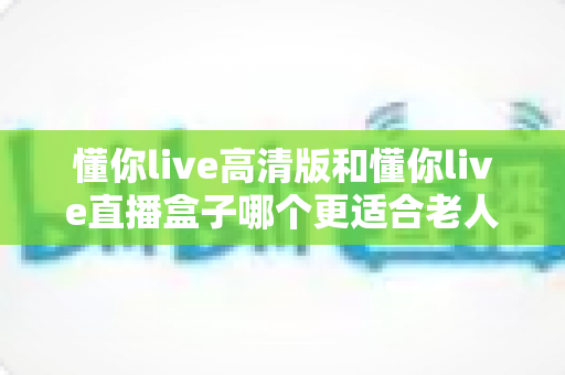 懂你live高清版和懂你live直播盒子哪个更适合老人用?2024最新老年友好型观影设备选购全攻略 懂你live高清版和懂你live直播盒子哪个更适合老人用?2024最新老年友好型观影设备选购全攻略