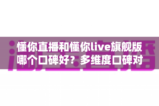 懂你直播和懂你live旗舰版哪个口碑好？多维度口碑对比与实用选择指南