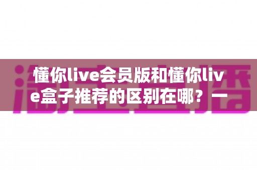 懂你live会员版和懂你live盒子推荐的区别在哪?一文读懂两大版本核心差异,帮你选对不踩坑 懂你live会员版和懂你live盒子推荐的区别在哪?一文读懂两大版本核心差异,帮你选对不踩坑