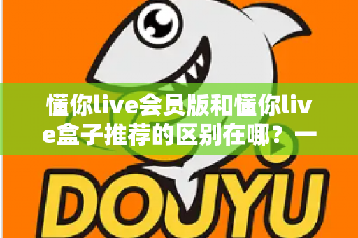 懂你live会员版和懂你live盒子推荐的区别在哪?一文读懂两大版本核心差异,帮你选对不踩坑 懂你live会员版和懂你live盒子推荐的区别在哪?一文读懂两大版本核心差异,帮你选对不踩坑
