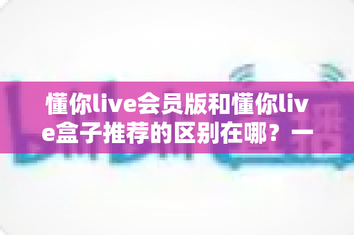 懂你live会员版和懂你live盒子推荐的区别在哪?一文读懂两大版本核心差异,帮你选对不踩坑 懂你live会员版和懂你live盒子推荐的区别在哪?一文读懂两大版本核心差异,帮你选对不踩坑