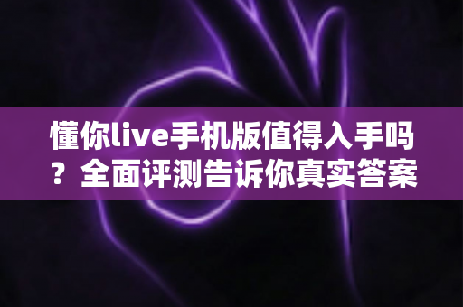 懂你live手机版值得入手吗?全面评测告诉你真实答案 懂你live手机版值得入手吗?全面评测告诉你真实答案