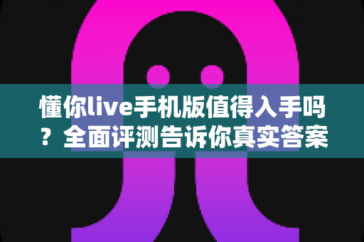 懂你live手机版值得入手吗？全面评测告诉你真实答案